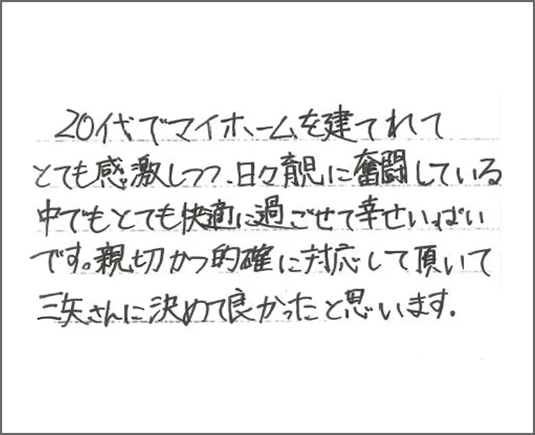 20代でマイホームを建てれてとても感激しつつ、日々育児に奮闘している中でもとても快適に過ごせて幸せいっぱいです。親切かつ的確に対応して頂いて三矢さんに決めて良かったと思います。
