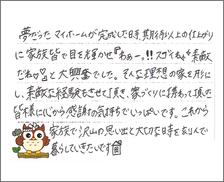 夢だったマイホームが完成した時、期待以上の仕上がりに家族皆で目を輝かせ「わぁーっ！！スゴイね素敵だね」と大興奮でした。そんな理想の家を形にし、素敵な経験もさせて頂き、家づくりに携わって頂いた皆様に心から感謝の気持ちでいっぱいです。これから家族で沢山の思い出と大切な時を刻んで暮らしていきたいです
