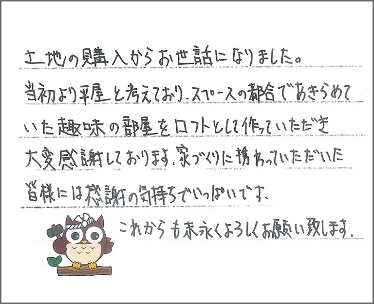土地の購入からお世話になりました。 当初より平屋と考えており、スペースの都合であきらめて いた趣味の部屋をロフトとして作っていただき大変感謝しております。家づくりに携わっていただいた皆様には感謝の気持ちでいっぱいです。 これからも末永くよろしくお願い致します。