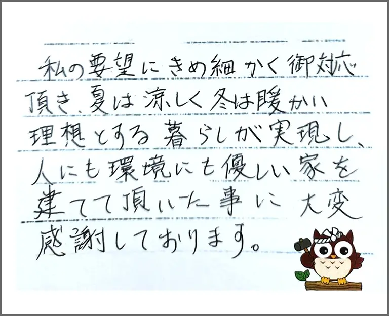 私の要望にきめ細かく御対応頂き、夏は涼しく冬は暖かい理想とする暮らしが実現し、人にも環境にも優しい家を建てて頂いた事に大変感謝しております。