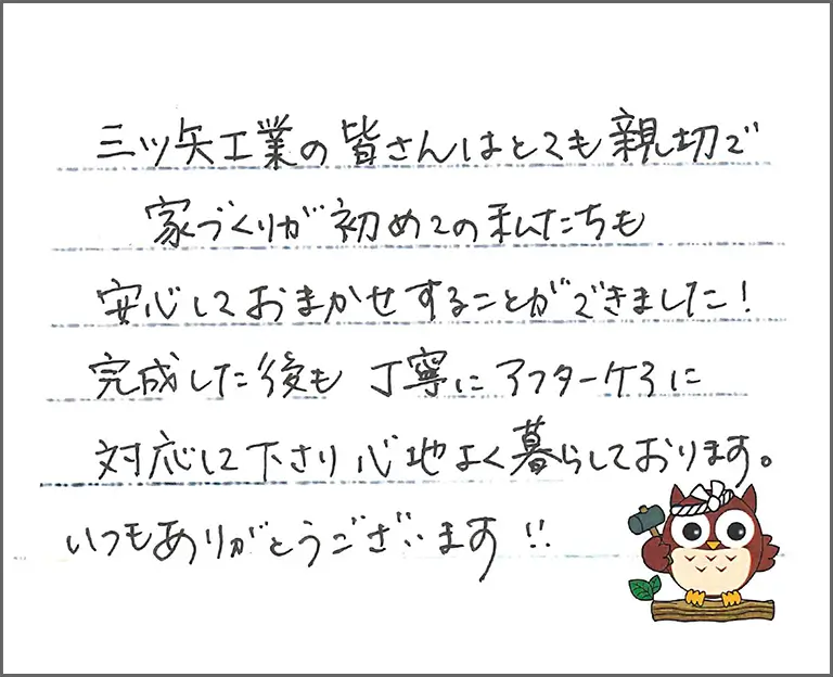 三ツ矢工業の皆さんはとても親切で家づくりが初めての私たちも安心しておまかせすることができました!完成した後も丁寧にアフターケアに対応して下さり心地よく暮らしております。いつもありがとうございます!
