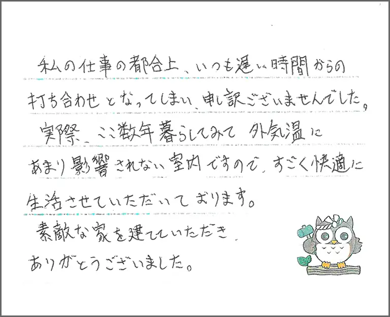 私の仕事の都合上、いつも遅い時間からの打ち合わせとなってしまい、申し訳ございませんでした。実際、ここ数年暮らしてみて外気温にあまり影響されない室内ですので、すごく快適に生活させていただいております。素敵な家を建てていただきありがとうございました。