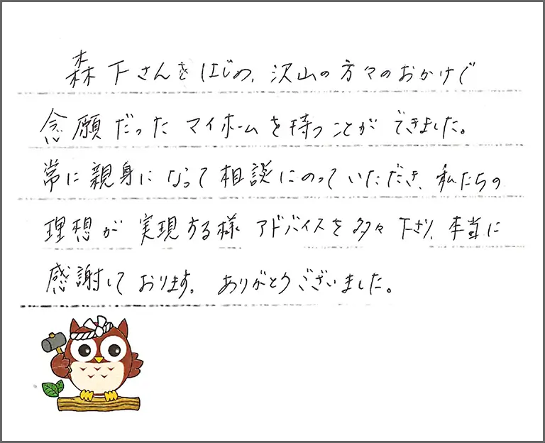 森下さんをはじめ、沢山の方々のおかけで念願だったマイホームを持つことができました。 常に親身になって相談にのっていただき、私たちの理想が実現する様アドバイスを多々下さり、本当に感謝しております。ありがとうございました。