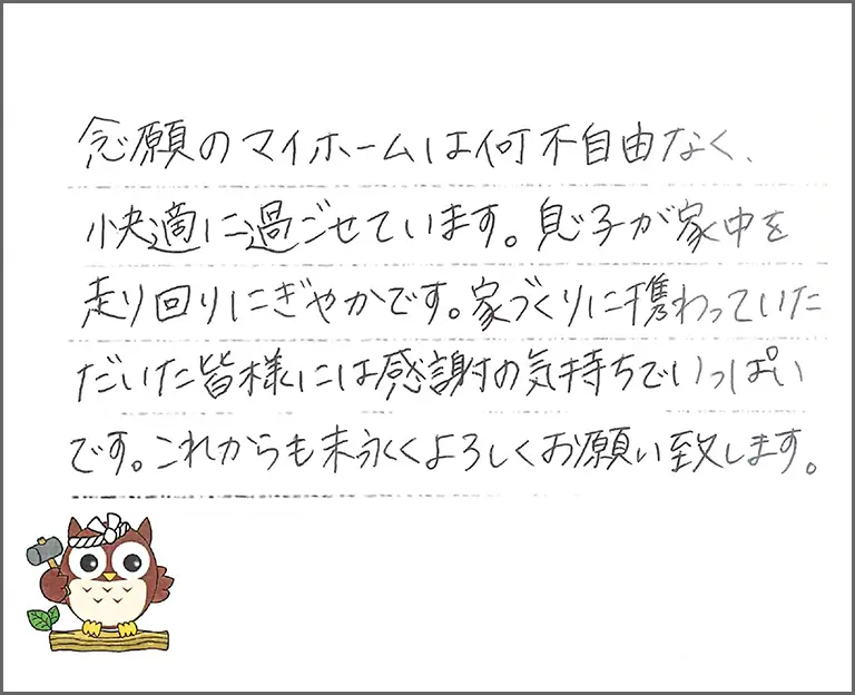 念願のマイホームは何不自由なく、快適に過ごせています。息子が家中を走り回りにぎやかです。家づくりに携わっていただいた皆様には感謝の気持ちでいっぱいです。これからも末永くよろしくお願い致します。