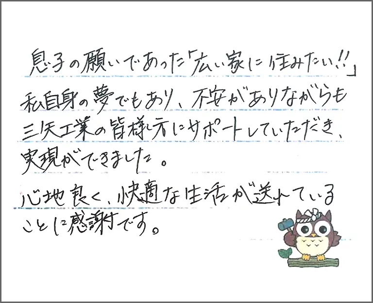 息子の願いであった「広い家に住みたい!!」 私自身の夢でもあり、不安がありながらも 三矢工業の皆様方にサポートしていただき、実現ができました。 心地良く、快適な生活が送れていることに感謝です。