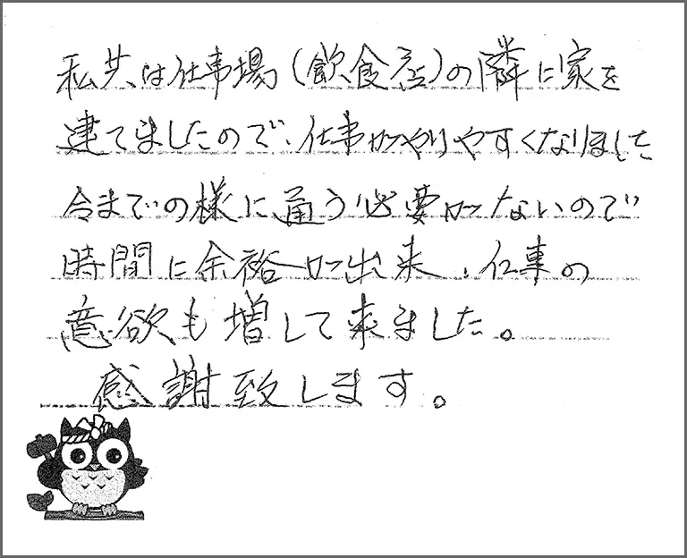 私共は仕事場(飲食店)の隣に家を建てましたので、仕事がやりやすくなりました 今までの様に通う必要がないので時間に余裕か出来、仕事の意欲も増して来ました。感謝致します。