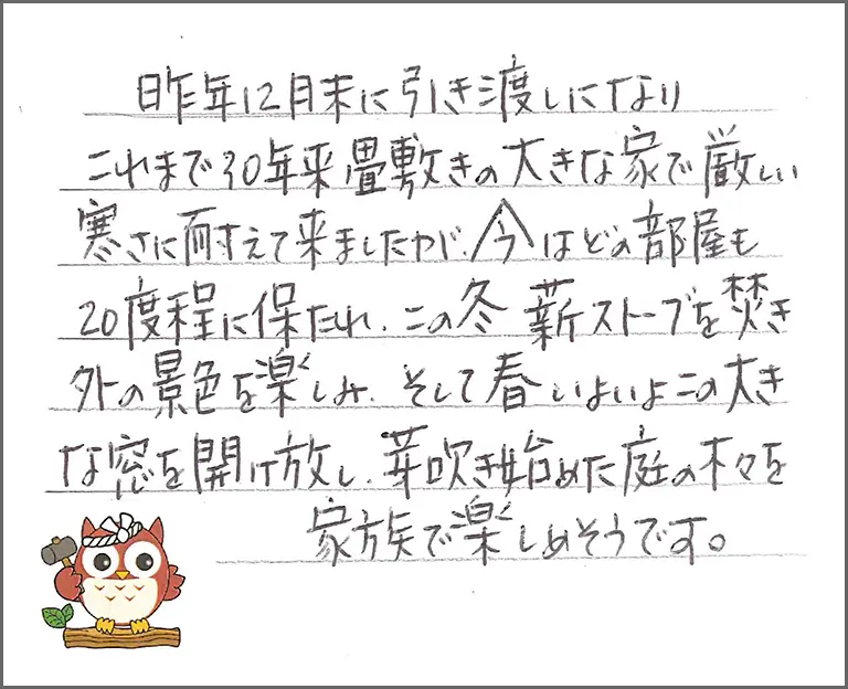 昨年に月末に引き渡しになりこれまで30年来畳敷きの大きな家で厳しい寒さに耐えて来ましたが、今はどの部屋も20度程に保たれ、この冬薪ストーブを焚き 外の景色を楽しみ、そして春いよいよこの大きな窓を開け放し、芽吹き始めた庭の木々を家族で楽しめそうです。