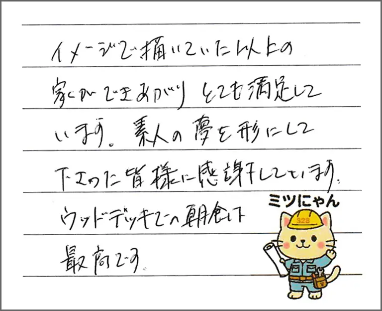 イメージで描いていた以上の家ができあがりとても満足しています。素人の夢を形にして下さった皆様に感謝しています。ウッドデッキでの朝食は最高です。